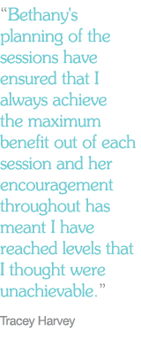 “Bethany's planning of the sessions have ensured that I always achieve the maximum benefit out of each session and her encouragement throughout has meant I have reached levels that I thought were unachievable.” Tracey Harvey